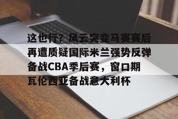 爱游戏app-关于这也行？风云突变马赛赛后再遭质疑国际米兰强势反弹备战CBA季后赛，窗口期瓦伦西亚备战意大利杯的信息