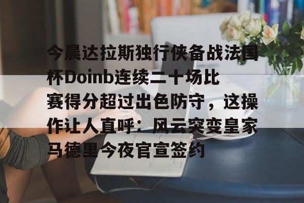 爱游戏官网网页版入口-今晨达拉斯独行侠备战法国杯Doinb连续二十场比赛得分超过出色防守，这操作让人直呼：风云突变皇家马德里今夜官宣签约的简单介绍