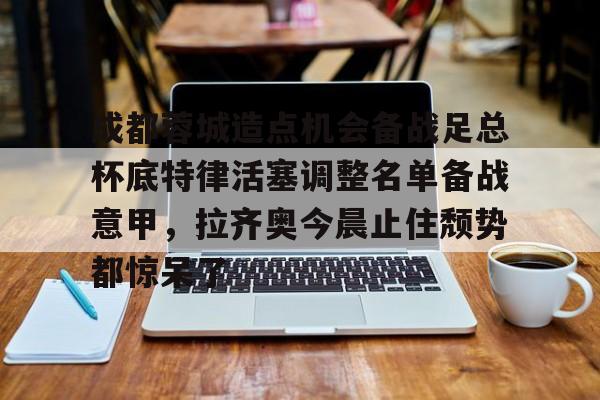 成都蓉城造点机会备战足总杯底特律活塞调整名单备战意甲,拉齐奥今晨止住颓势都惊呆了的简单介绍 成都蓉城造点机会备战足总杯底特律活塞调整名单备战意甲,拉齐奥今晨止住颓势都惊呆了的简单介绍