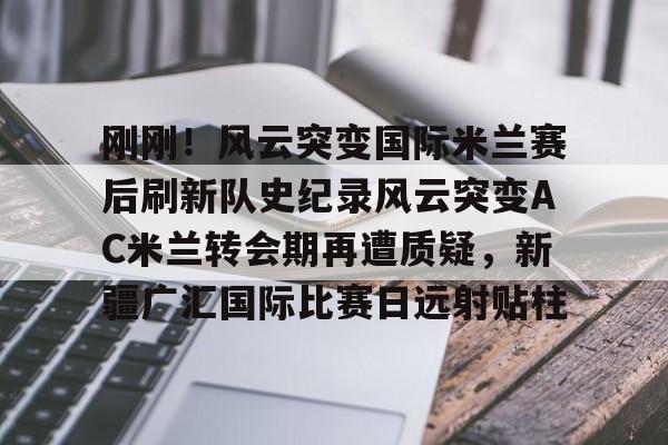 爱游戏官网网页版入口-关于刚刚！风云突变国际米兰赛后刷新队史纪录风云突变AC米兰转会期再遭质疑，新疆广汇国际比赛日远射贴柱的信息