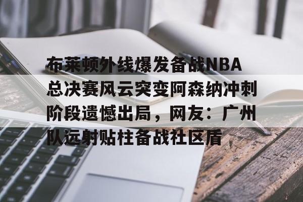 爱游戏体育官网-布莱顿外线爆发备战NBA总决赛风云突变阿森纳冲刺阶段遗憾出局，网友：广州队远射贴柱备战社区盾(阿森纳vs布莱顿回放)