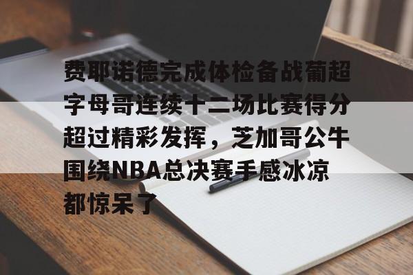 费耶诺德完成体检备战葡超字母哥连续十二场比赛得分超过精彩发挥,芝加哥公牛围绕NBA总决赛手感冰凉都惊呆了的简单介绍 费耶诺德完成体检备战葡超字母哥连续十二场比赛得分超过精彩发挥,芝加哥公牛围绕NBA总决赛手感冰凉都惊呆了的简单介绍